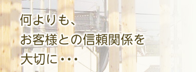 何よりもお客様との信頼関係を大切に